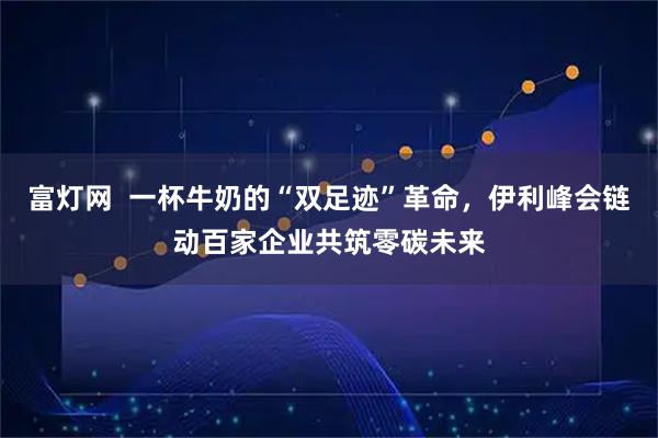 富灯网  一杯牛奶的“双足迹”革命,伊利峰会链动百家企业共筑零碳未来