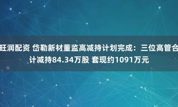 旺润配资 岱勒新材董监高减持计划完成:三位高管合计减持84.34万股 套现约1091万元