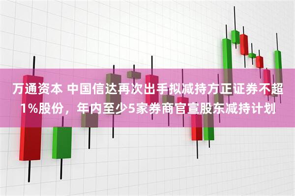 万通资本 中国信达再次出手拟减持方正证券不超1%股份,年内至少5家券商官宣股东减持计划