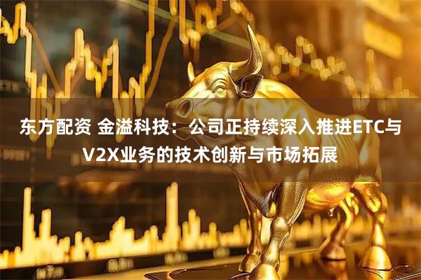 东方配资 金溢科技:公司正持续深入推进ETC与V2X业务的技术创新与市场拓展
