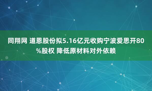 同翔网 道恩股份拟5.16亿元收购宁波爱思开80%股权 降低原材料对外依赖