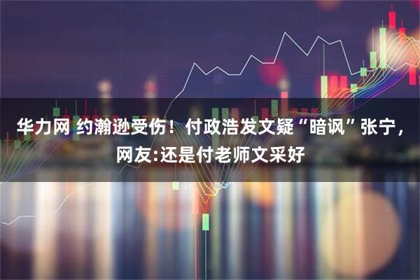 华力网 约瀚逊受伤！付政浩发文疑“暗讽”张宁，网友:还是付老师文采好