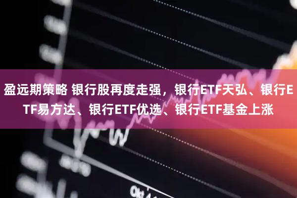 盈远期策略 银行股再度走强，银行ETF天弘、银行ETF易方达、银行ETF优选、银行ETF基金上涨