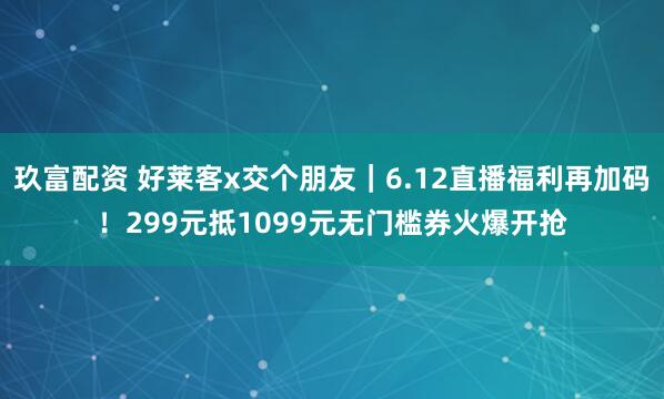 玖富配资 好莱客x交个朋友|6.12直播福利再加码!299元抵1099元无门槛券火爆开抢