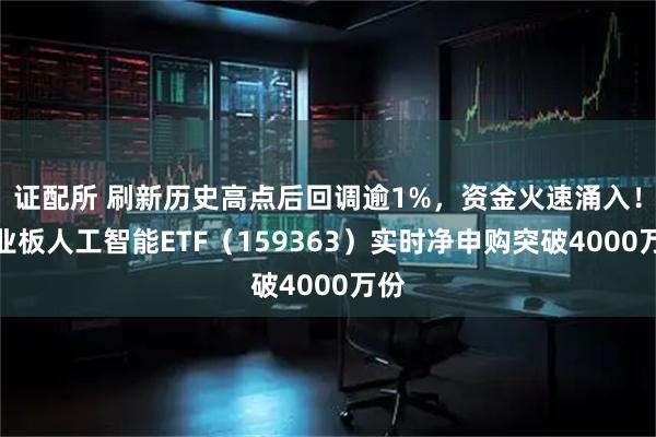 证配所 刷新历史高点后回调逾1%,资金火速涌入!创业板人工智能ETF(159363)实时净申购突破4000万份