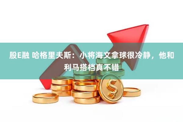 股E融 哈格里夫斯：小将海文拿球很冷静，他和利马搭档真不错