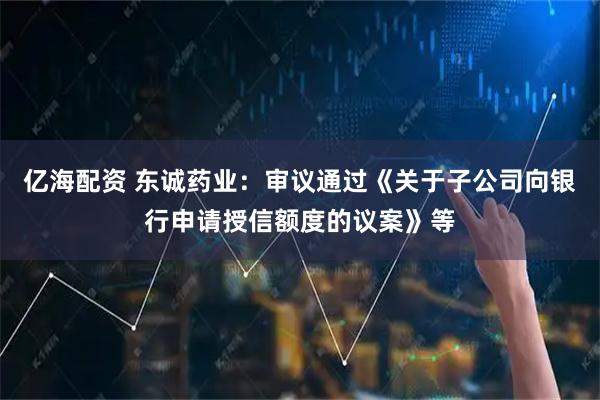 亿海配资 东诚药业：审议通过《关于子公司向银行申请授信额度的议案》等