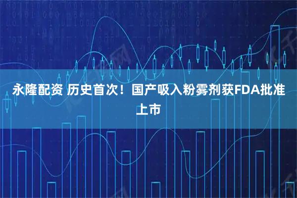 永隆配资 历史首次！国产吸入粉雾剂获FDA批准上市
