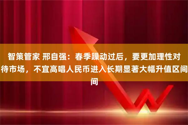智策管家 邢自强：春季躁动过后，要更加理性对待市场，不宜高唱人民币进入长期显著大幅升值区间