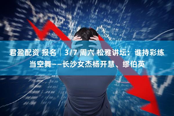 君盈配资 报名│3/7 周六 松雅讲坛:谁持彩练当空舞——长沙女杰杨开慧、缪伯英