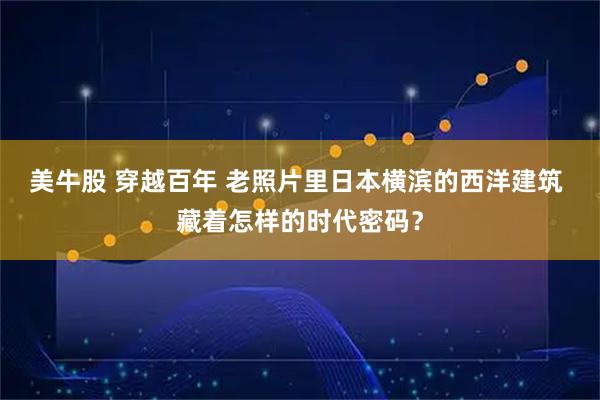 美牛股 穿越百年 老照片里日本横滨的西洋建筑 藏着怎样的时代密码?