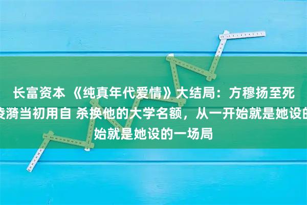 长富资本 《纯真年代爱情》大结局：方穆扬至死方知，凌漪当初用自 杀换他的大学名额，从一开始就是她设的一场局