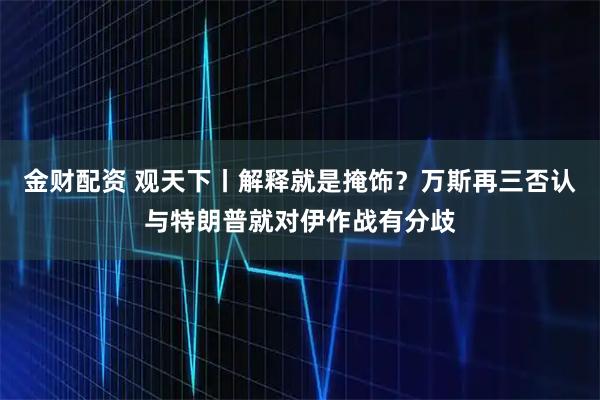金财配资 观天下丨解释就是掩饰？万斯再三否认与特朗普就对伊作战有分歧