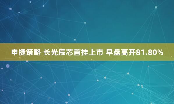 申捷策略 长光辰芯首挂上市 早盘高开81.80%