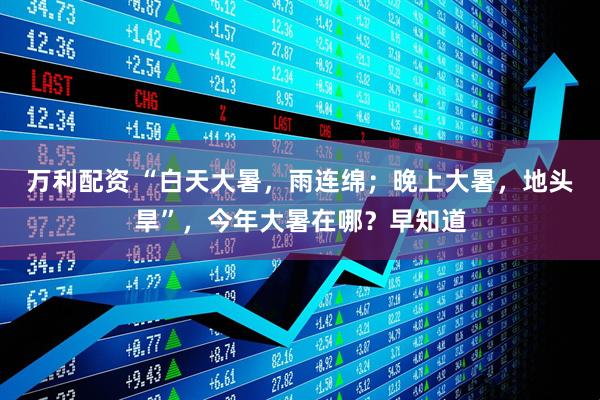 万利配资 “白天大暑,雨连绵;晚上大暑,地头旱”,今年大暑在哪?早知道