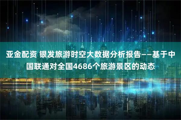 亚金配资 银发旅游时空大数据分析报告——基于中国联通对全国4686个旅游景区的动态