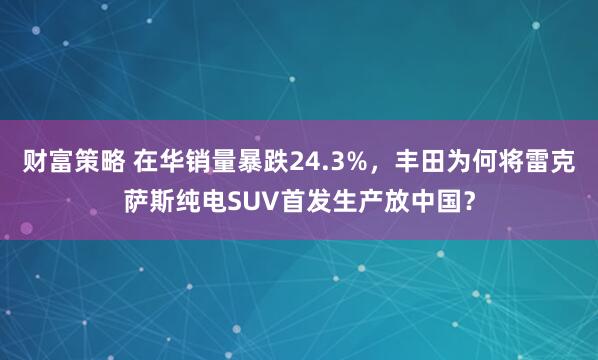 财富策略 在华销量暴跌24.3%，丰田为何将雷克萨斯纯电SUV首发生产放中国？